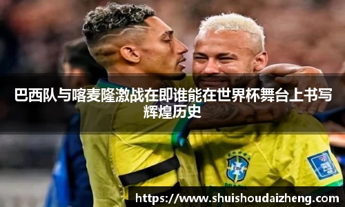 巴西队与喀麦隆激战在即谁能在世界杯舞台上书写辉煌历史